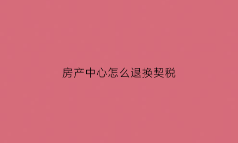 房产中心怎么退换契税(房产契税退税app怎么操作)