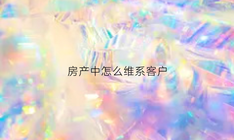 房产中怎么维系客户(房地产如何跟客户维护好客情)