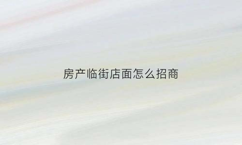 房产临街店面怎么招商(临街商铺房源描述)