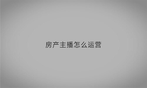 房产主播怎么运营(房产主播职位描述)