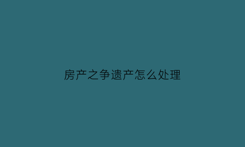 房产之争遗产怎么处理(房产争夺战)