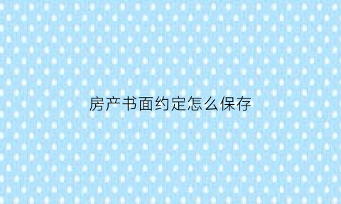 房产书面约定怎么保存(房产约定书范本)