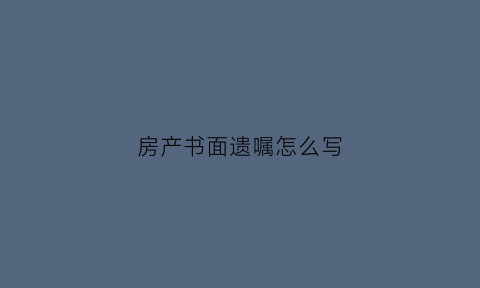 房产书面遗嘱怎么写(房产遗嘱怎么写范本)