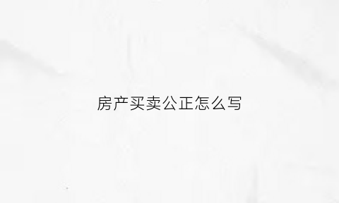 房产买卖公正怎么写(房屋买卖公证范本)