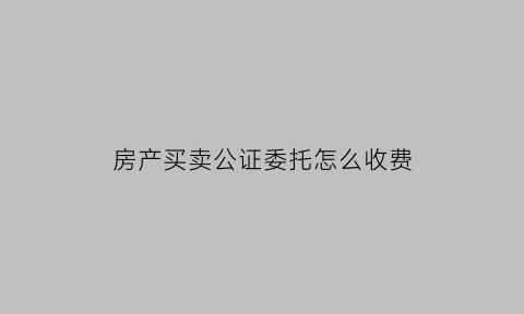 房产买卖公证委托怎么收费(办理房屋买卖委托公证费所需费用)