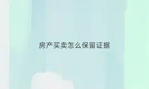 房产买卖怎么保留证据(买卖房屋最好的凭据)