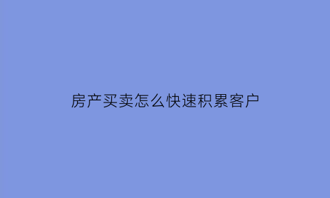 房产买卖怎么快速积累客户(卖房如何获客)