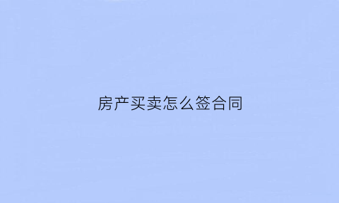房产买卖怎么签合同(房产买卖合同怎么写)