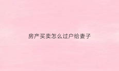 房产买卖怎么过户给妻子(房屋过户给妻子什么方式最省钱)