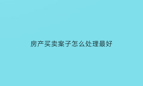 房产买卖案子怎么处理最好(房屋买卖纠纷案)