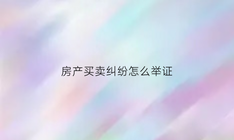 房产买卖纠纷怎么举证(房产买卖纠纷在哪里起诉)