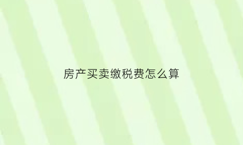 房产买卖缴税费怎么算(房产买卖缴税费怎么算出来的)