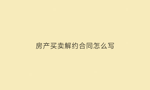 房产买卖解约合同怎么写(房屋买卖解约)
