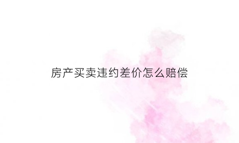 房产买卖违约差价怎么赔偿(房屋买卖违约赔偿)