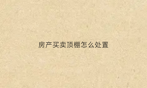 房产买卖顶棚怎么处置(卖房顶楼)