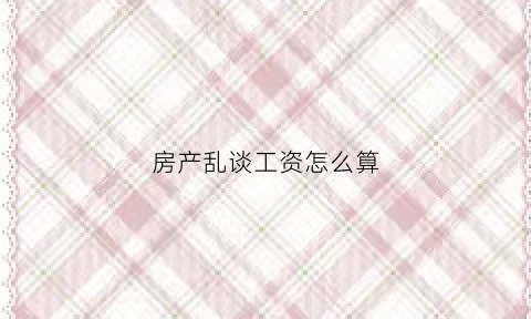 房产乱谈工资怎么算(房产乱谈工资怎么算出来的)