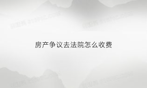 房产争议去法院怎么收费(房产纠纷法院收费标准)