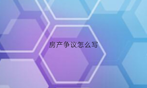 房产争议怎么写(房产纠纷怎么写协议书)