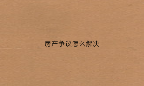 房产争议怎么解决(房产纠纷怎么解决)