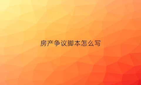 房产争议脚本怎么写(房产纠纷怎么写协议书)