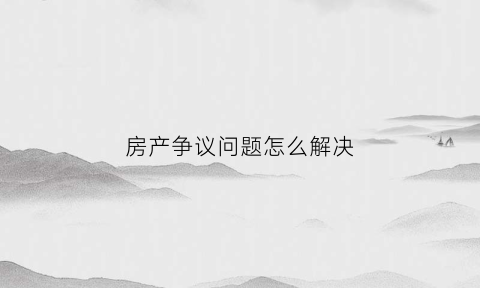 房产争议问题怎么解决(房产纠纷常见问题)