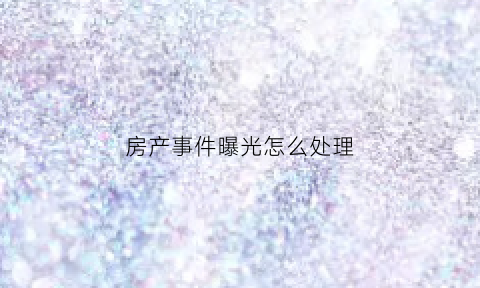 房产事件曝光怎么处理(房产事故新闻最新消息)