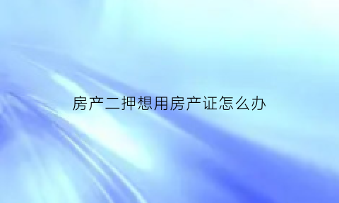 房产二押想用房产证怎么办(房产证二押要怎么还款才能拿回)