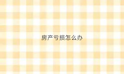 房产亏损怎么办(房地产亏了几千万怎么办)