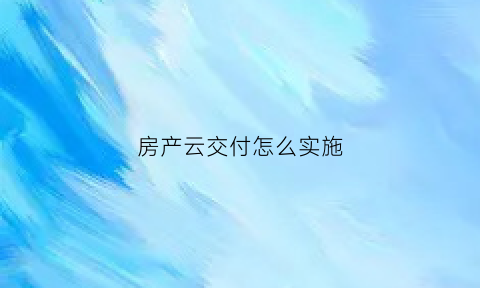 房产云交付怎么实施(云交付模型分为哪几种)