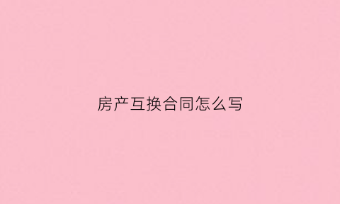房产互换合同怎么写(房产互换合同怎么写才有效)