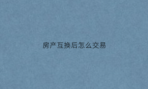 房产互换后怎么交易(房产互换后怎么交易过户)