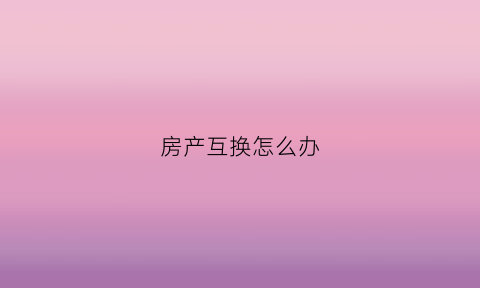 房产互换怎么办(房产互换怎么收费)
