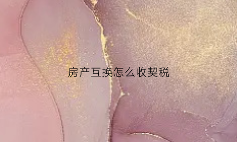 房产互换怎么收契税(房屋互换契税有哪一方缴纳)
