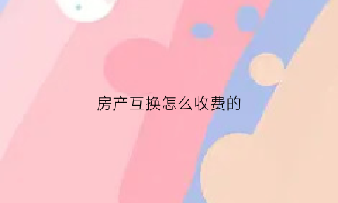 房产互换怎么收费的(房产互换如何办理)