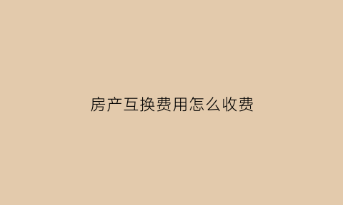 房产互换费用怎么收费(房产互换费用怎么收费合理)