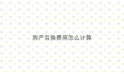 房产互换费用怎么计算(房产互换费用怎么计算的)