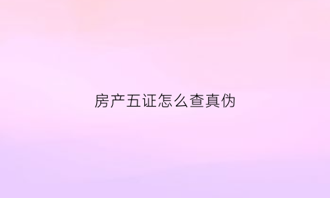 房产五证怎么查真伪(房产五证怎么查真伪啊)