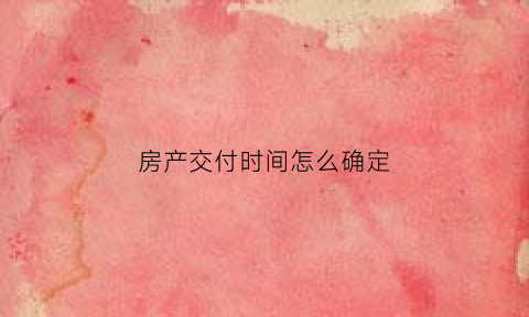 房产交付时间怎么确定(房屋交付时间的认定)