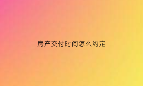 房产交付时间怎么约定(房地产交房日期是怎么约定的)