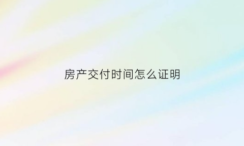 房产交付时间怎么证明(房产交付日期在哪儿显示)