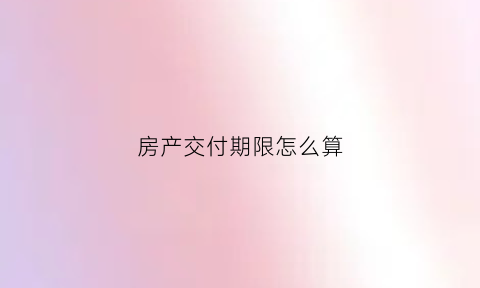 房产交付期限怎么算(房屋交付时间的法律规定)