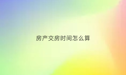 房产交房时间怎么算(房产交房时间怎么算的)
