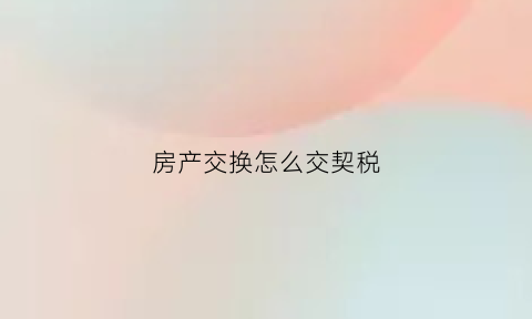 房产交换怎么交契税(房屋交换的契税计税依据)