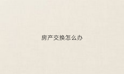 房产交换怎么办(房产互换怎么交税)