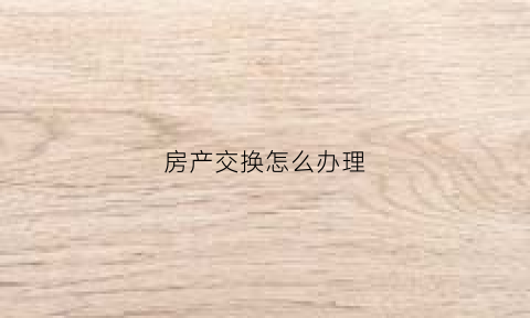 房产交换怎么办理(房屋交换如何办理)