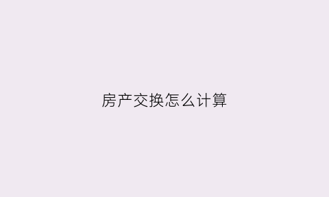 房产交换怎么计算(房产交换要交什么税)