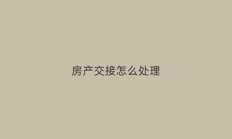 房产交接怎么处理(房屋交接的时候会给哪些东西)