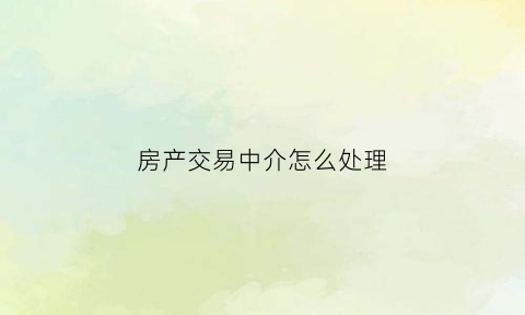 房产交易中介怎么处理(房产交易中中介承担什么责任)