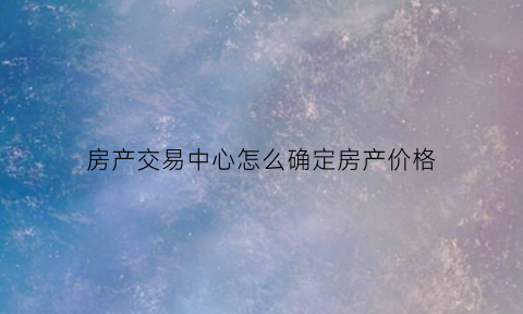房产交易中心怎么确定房产价格(房产交易中心在哪里)