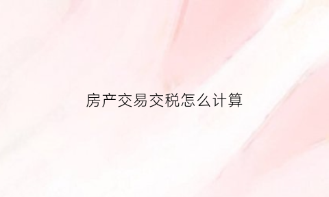 房产交易交税怎么计算(房产交易税计算公式)